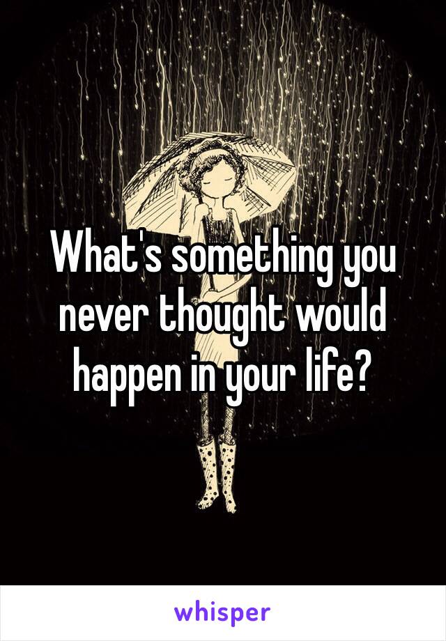 What's something you never thought would happen in your life?