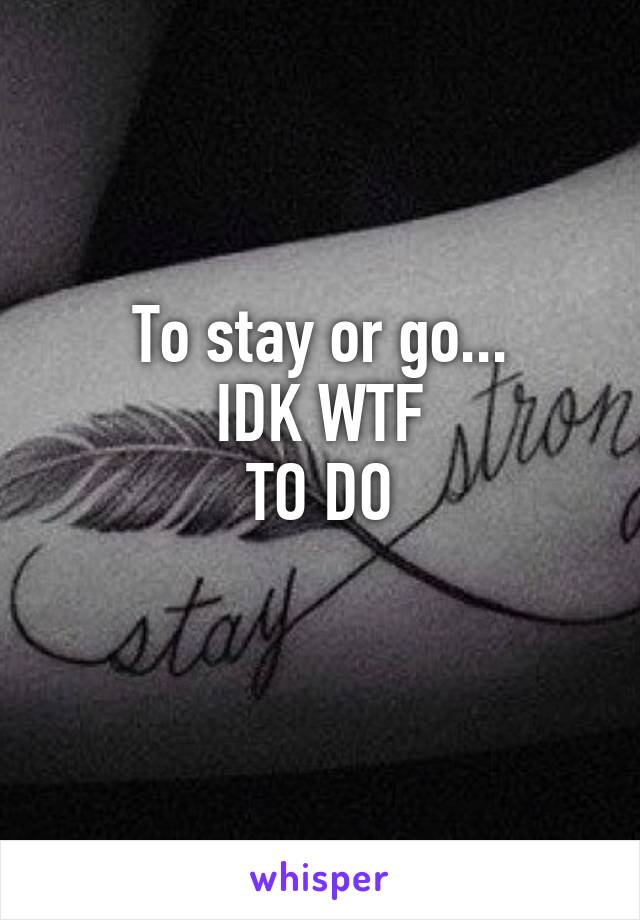 To stay or go...
IDK WTF
TO DO
