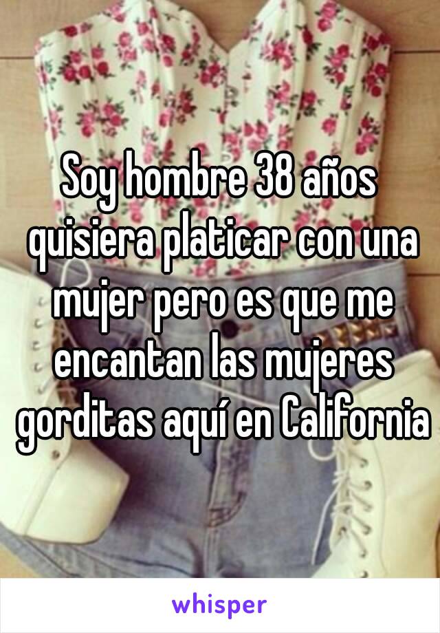 Soy hombre 38 años quisiera platicar con una mujer pero es que me encantan las mujeres gorditas aquí en California