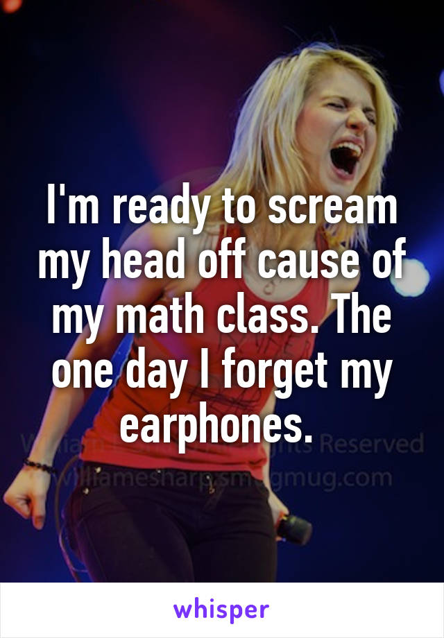 I'm ready to scream my head off cause of my math class. The one day I forget my earphones. 