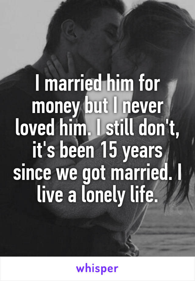 I married him for money but I never loved him. I still don't, it's been 15 years since we got married. I live a lonely life.