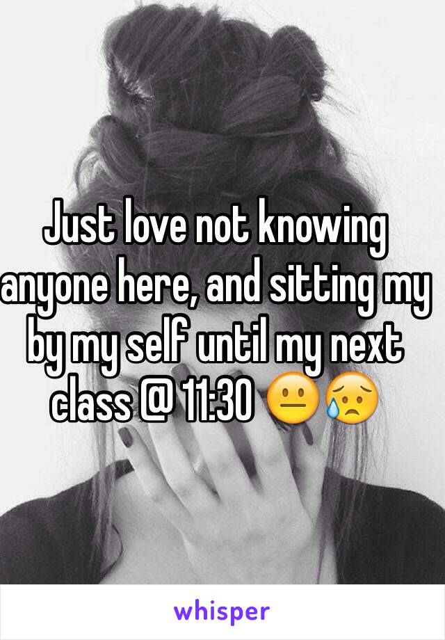 Just love not knowing anyone here, and sitting my by my self until my next class @ 11:30 😐😥