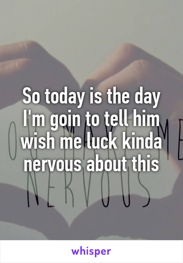 So today is the day I'm goin to tell him wish me luck kinda nervous about this