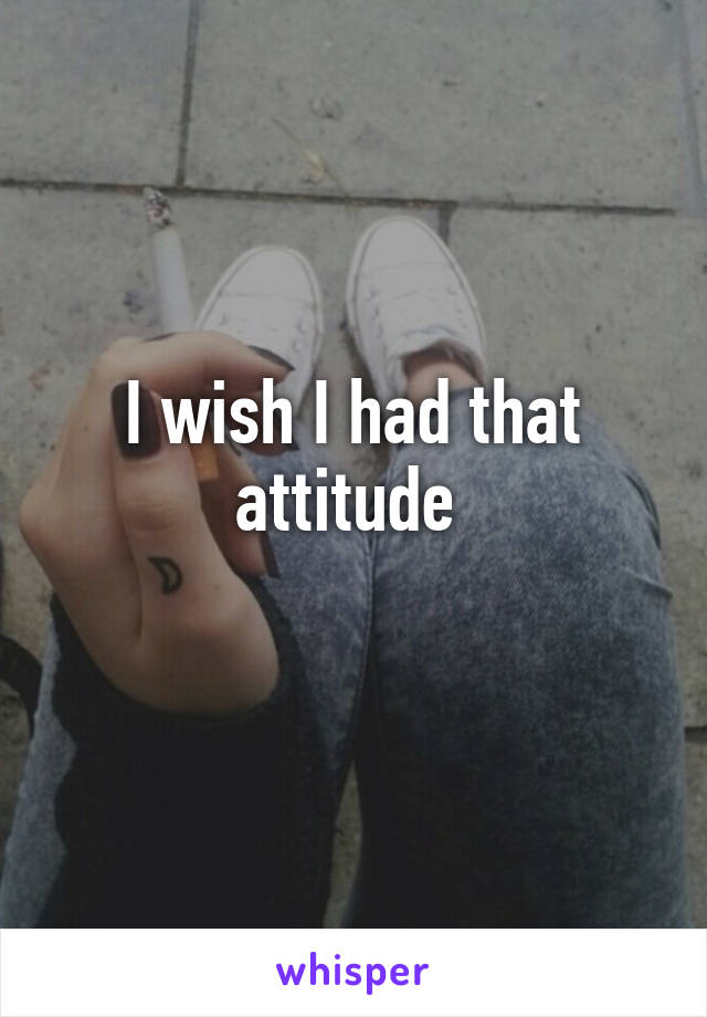 I wish I had that attitude 
