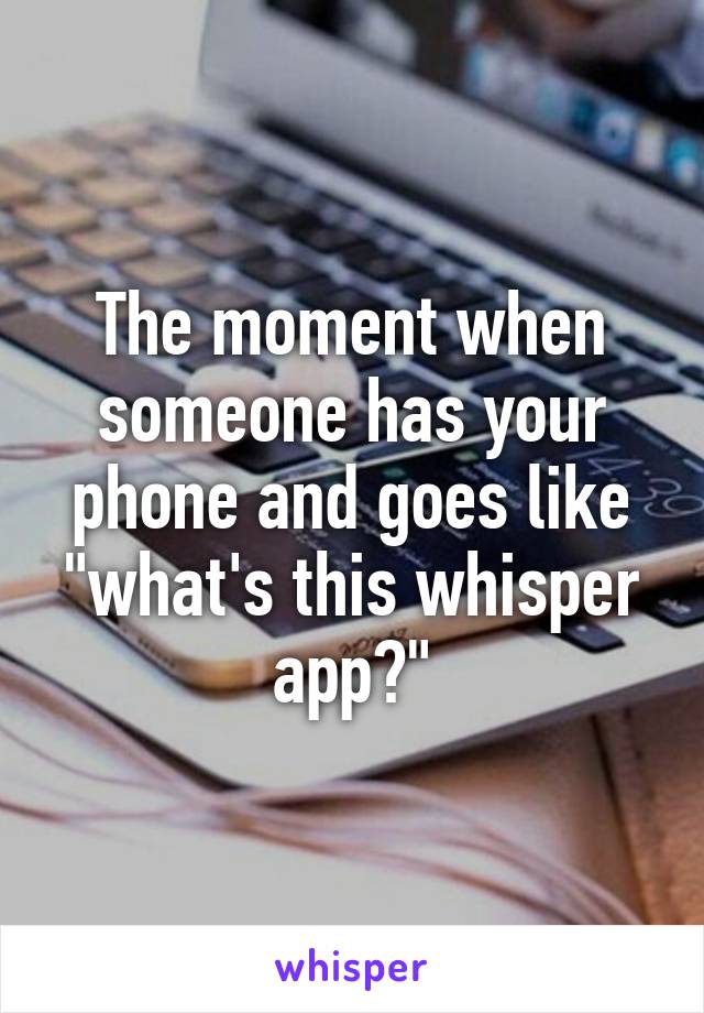 The moment when someone has your phone and goes like "what's this whisper app?"