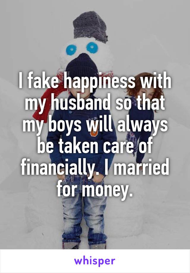 I fake happiness with my husband so that my boys will always be taken care of financially. I married for money.