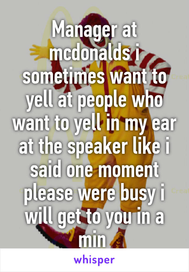Manager at mcdonalds i sometimes want to yell at people who want to yell in my ear at the speaker like i said one moment please were busy i will get to you in a min 