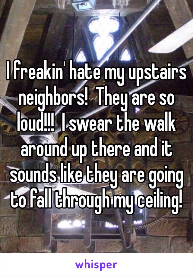 I freakin' hate my upstairs neighbors!  They are so loud!!!  I swear the walk around up there and it sounds like they are going to fall through my ceiling!