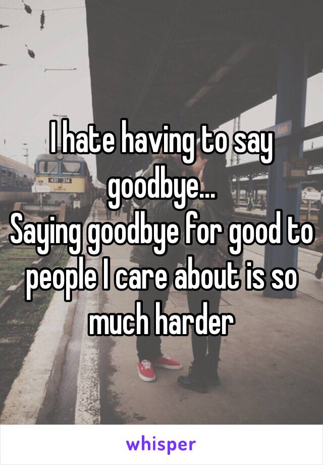 I hate having to say goodbye...
Saying goodbye for good to people I care about is so much harder