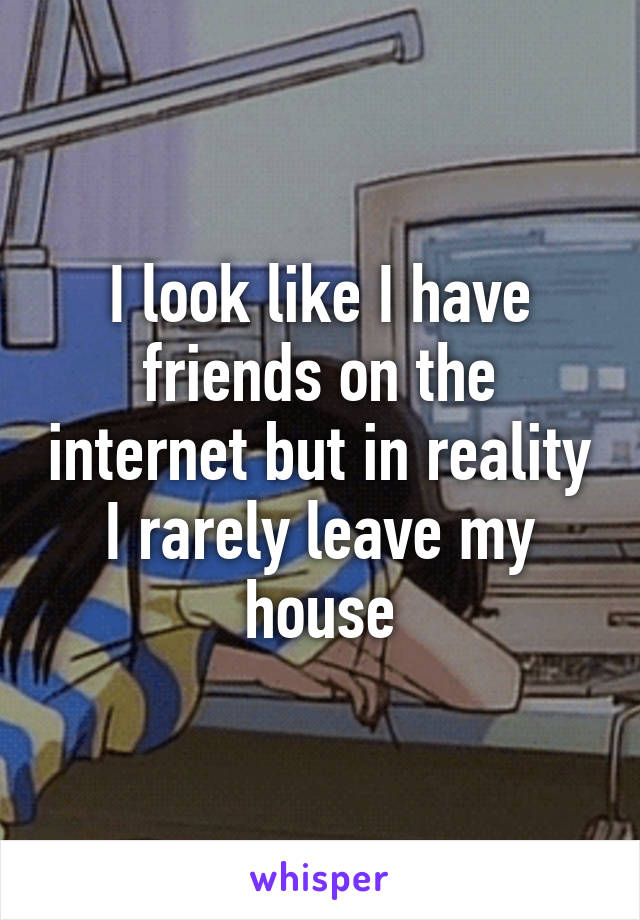 I look like I have friends on the internet but in reality I rarely leave my house