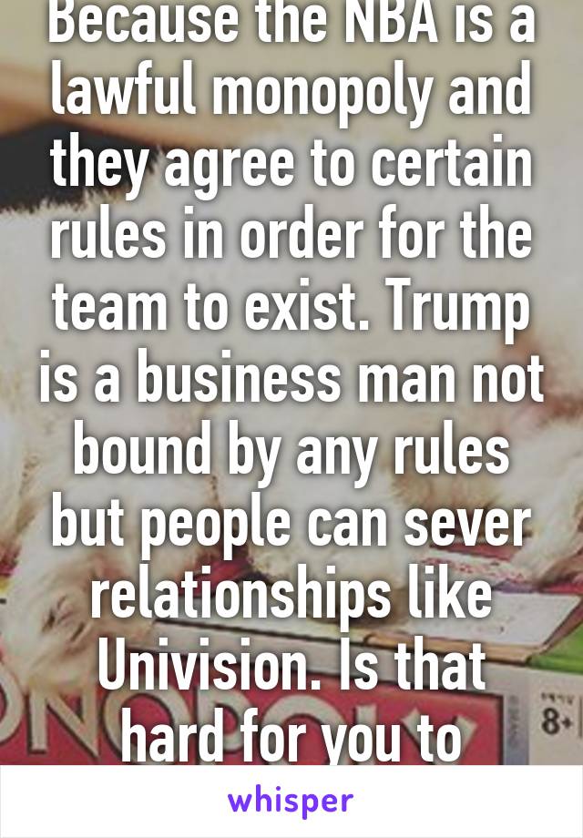 Because the NBA is a lawful monopoly and they agree to certain rules in order for the team to exist. Trump is a business man not bound by any rules but people can sever relationships like Univision. Is that hard for you to understand?