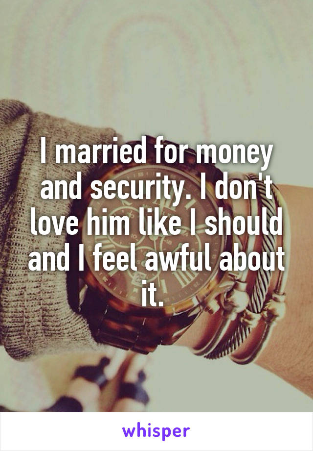 I married for money and security. I don't love him like I should and I feel awful about it. 