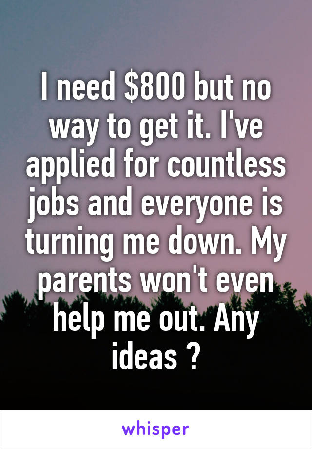 I need $800 but no way to get it. I've applied for countless jobs and everyone is turning me down. My parents won't even help me out. Any ideas ?