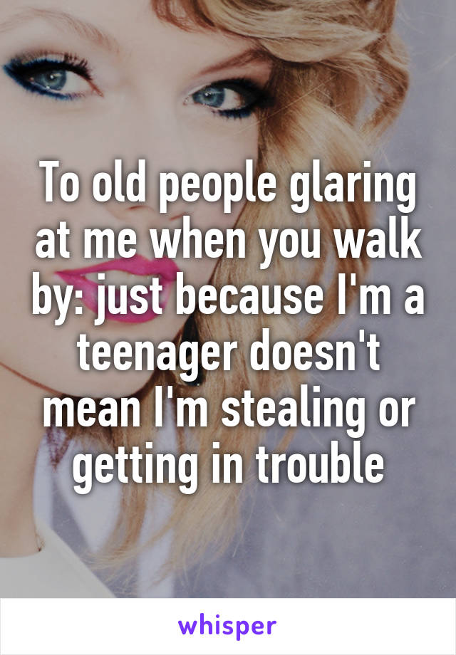 To old people glaring at me when you walk by: just because I'm a teenager doesn't mean I'm stealing or getting in trouble