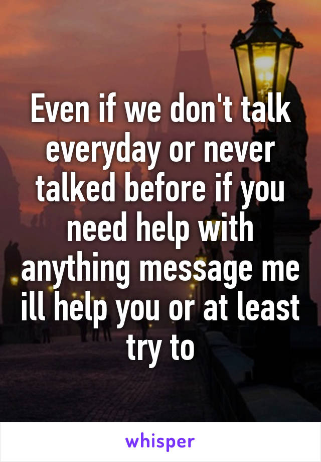 Even if we don't talk everyday or never talked before if you need help with anything message me ill help you or at least try to