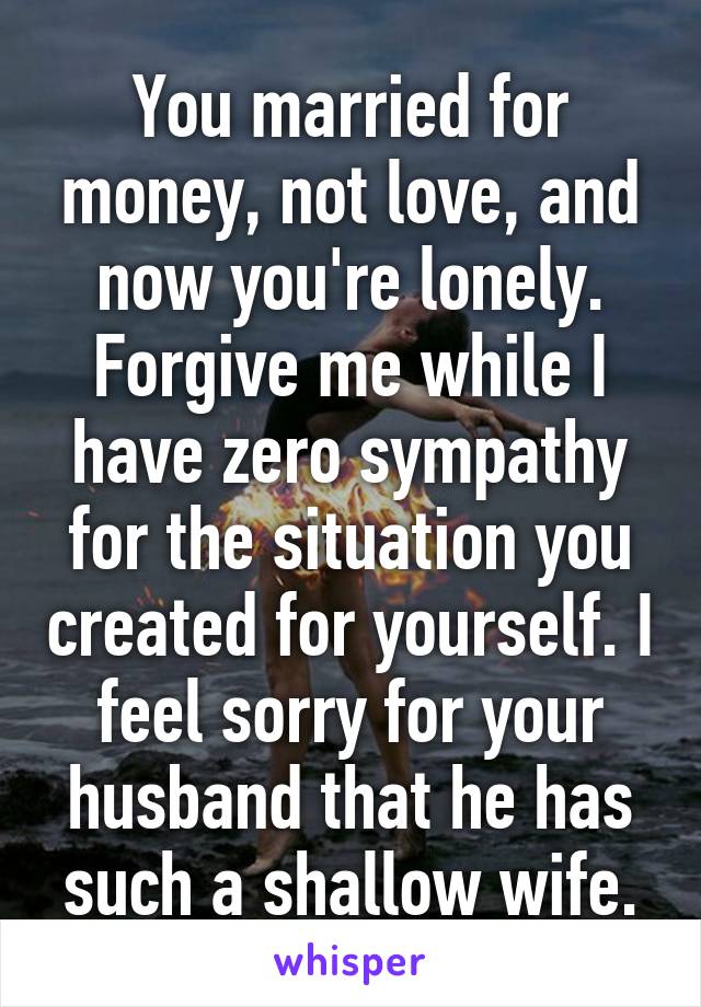 You married for money, not love, and now you're lonely. Forgive me while I have zero sympathy for the situation you created for yourself. I feel sorry for your husband that he has such a shallow wife.
