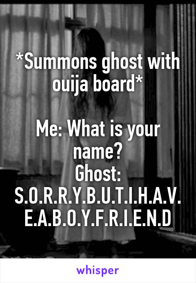 *Summons ghost with ouija board*

Me: What is your name?
Ghost: S.O.R.R.Y.B.U.T.I.H.A.V.E.A.B.O.Y.F.R.I.E.N.D