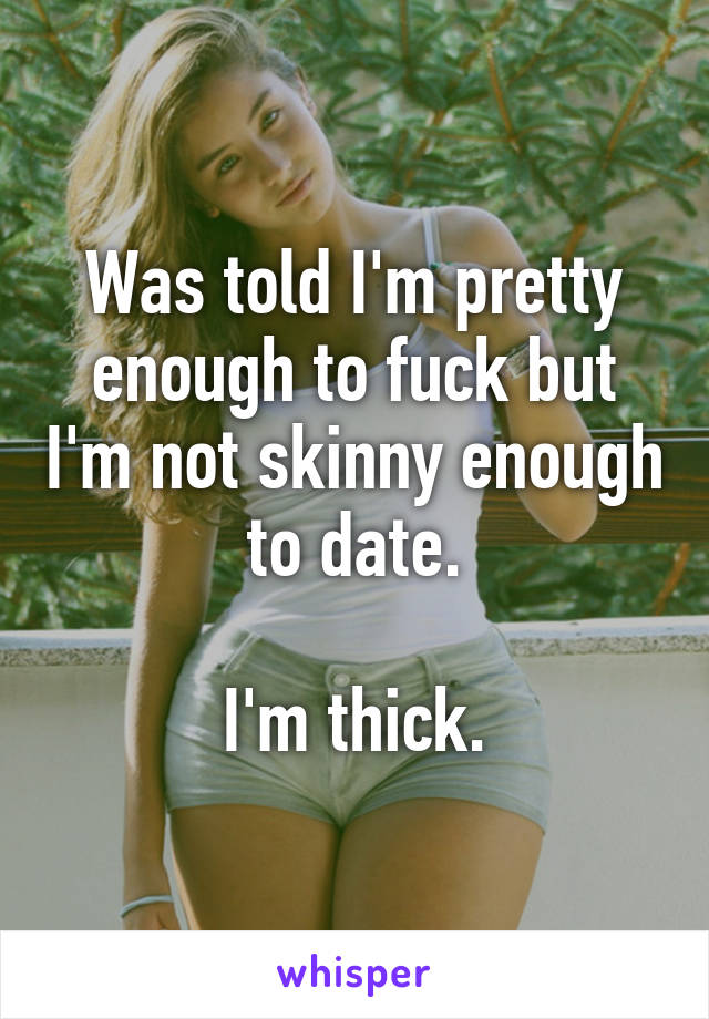 Was told I'm pretty enough to fuck but I'm not skinny enough to date.

I'm thick.