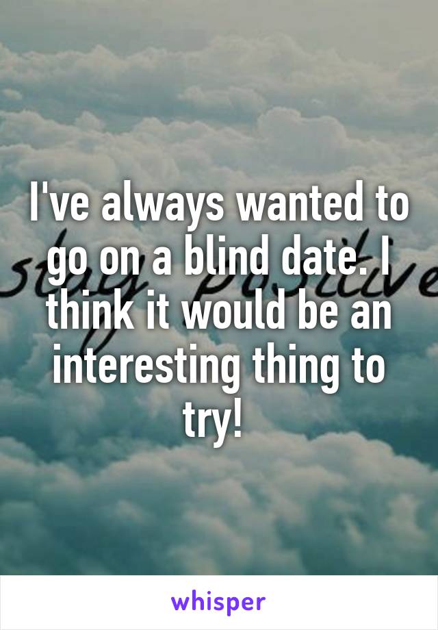 I've always wanted to go on a blind date. I think it would be an interesting thing to try! 