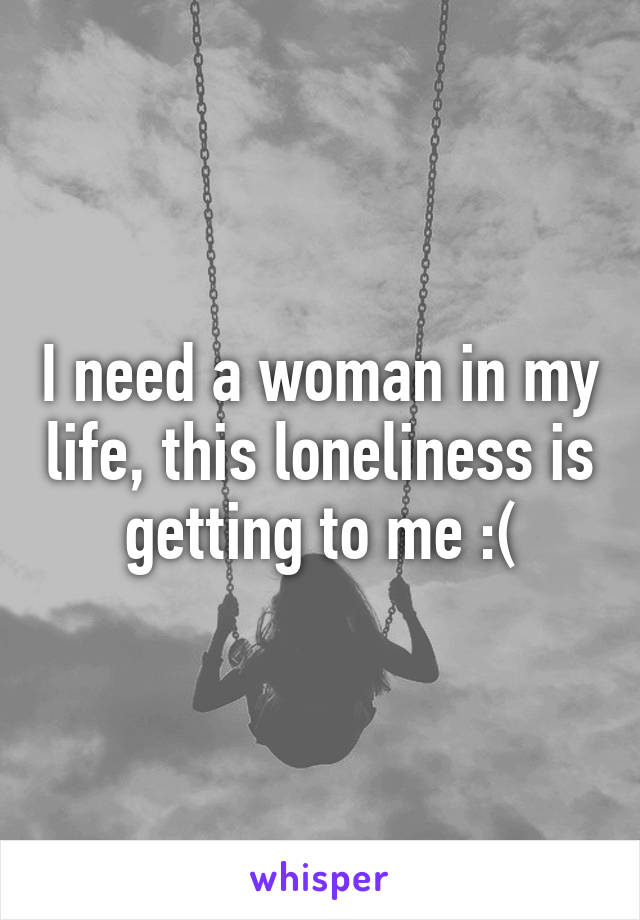 I need a woman in my life, this loneliness is getting to me :(