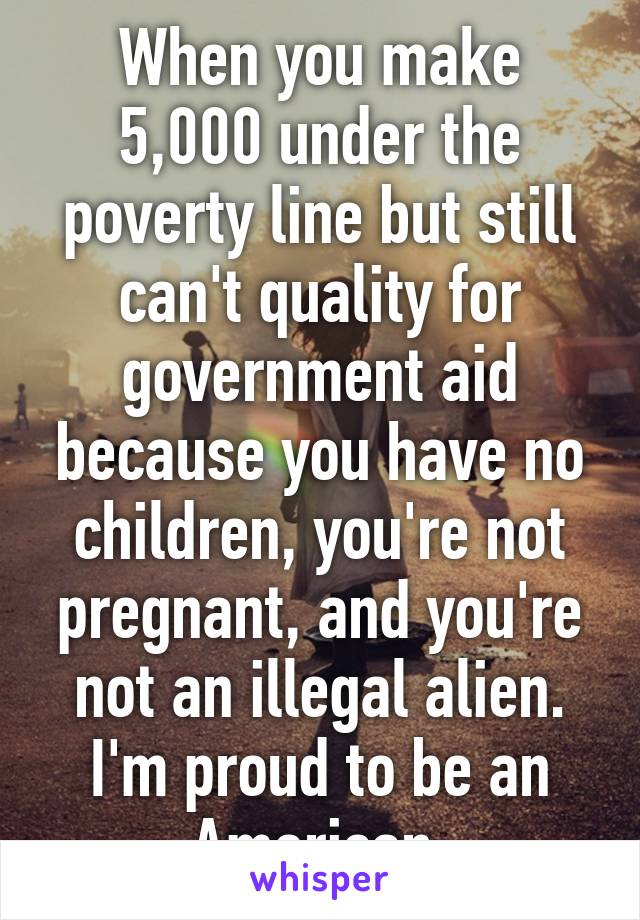 When you make 5,000 under the poverty line but still can't quality for government aid because you have no children, you're not pregnant, and you're not an illegal alien. I'm proud to be an American.