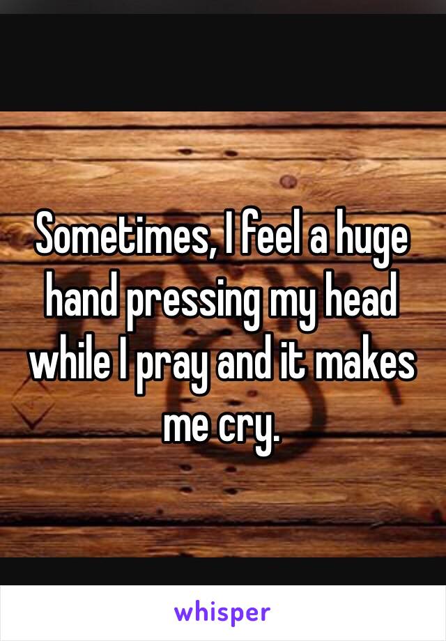 Sometimes, I feel a huge hand pressing my head while I pray and it makes me cry.