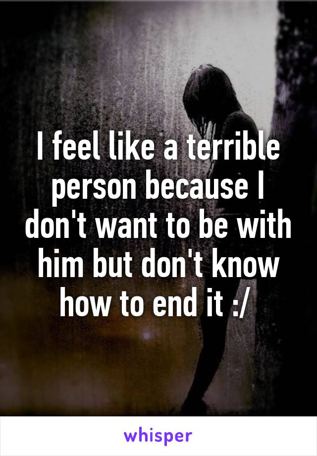 I feel like a terrible person because I don't want to be with him but don't know how to end it :/ 