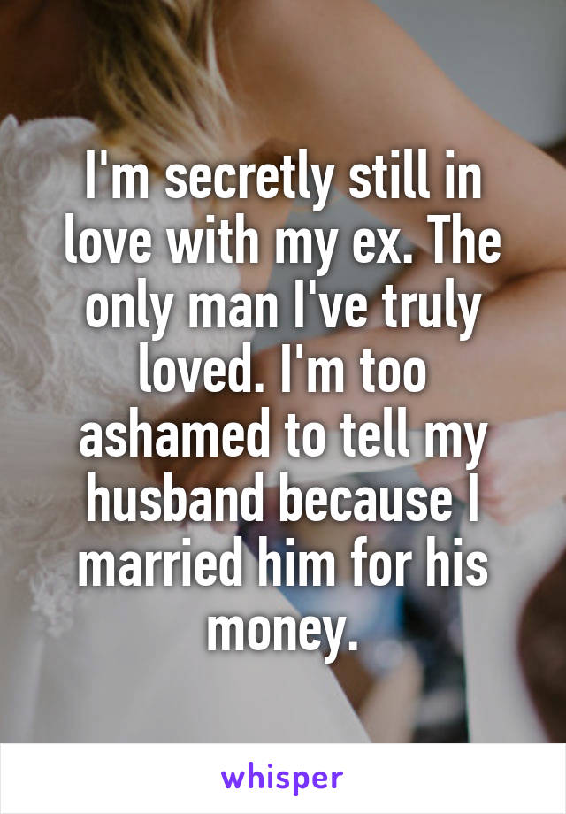 I'm secretly still in love with my ex. The only man I've truly loved. I'm too ashamed to tell my husband because I married him for his money.