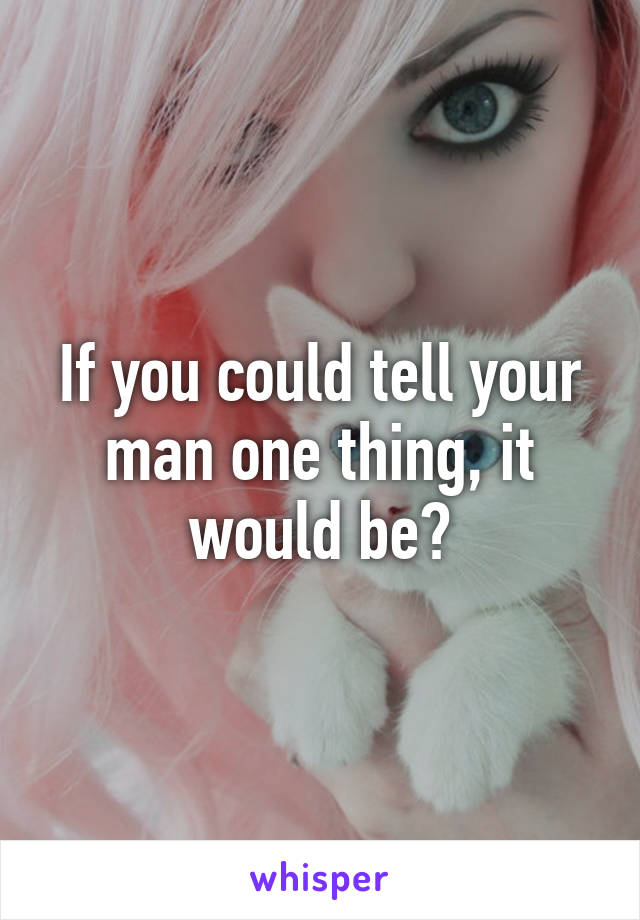 If you could tell your man one thing, it would be?