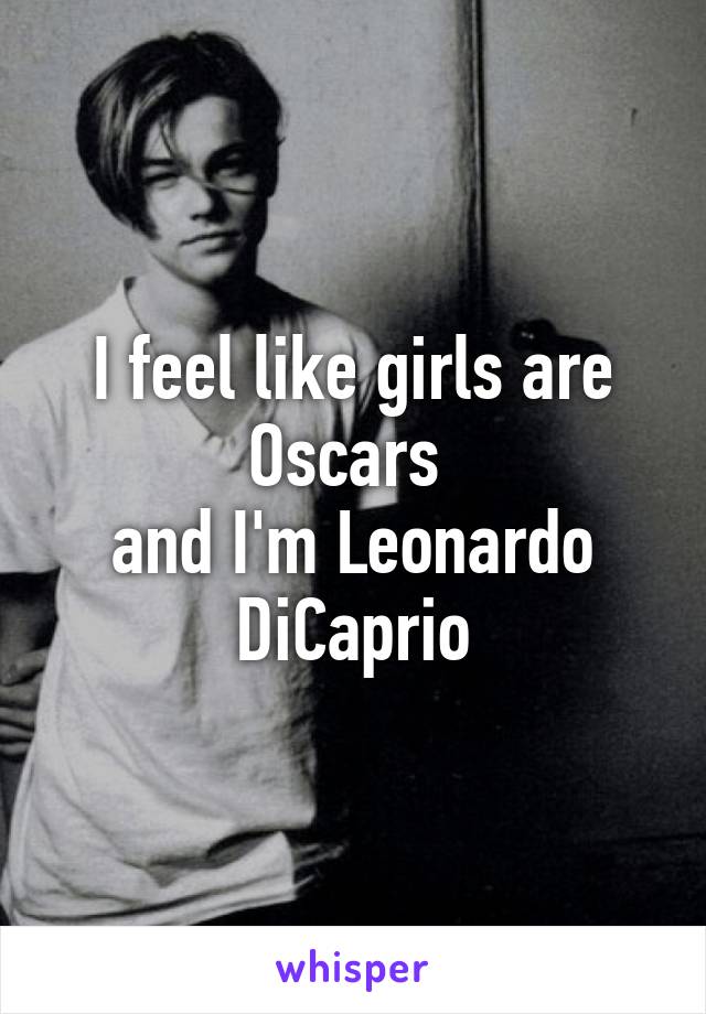 I feel like girls are Oscars 
and I'm Leonardo DiCaprio