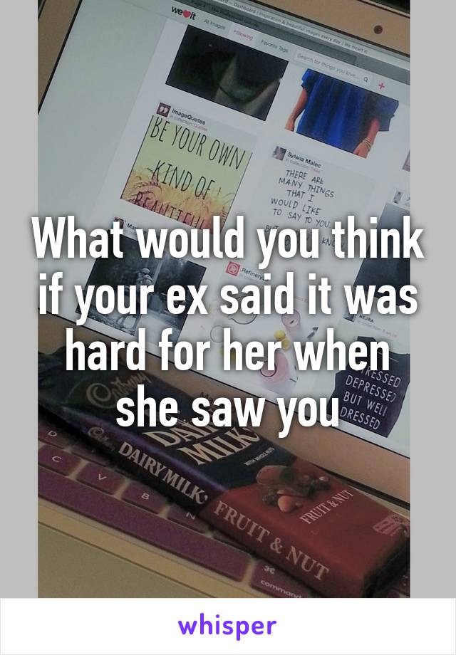 What would you think if your ex said it was hard for her when she saw you