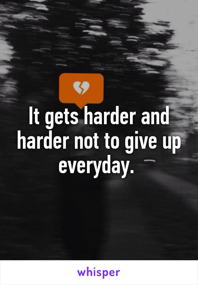 It gets harder and harder not to give up everyday. 