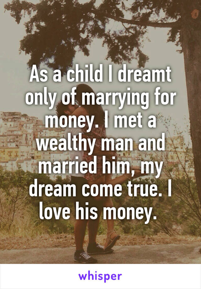 As a child I dreamt only of marrying for money. I met a wealthy man and married him, my dream come true. I love his money. 