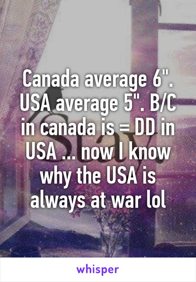 Canada average 6". USA average 5". B/C in canada is = DD in USA ... now I know why the USA is always at war lol