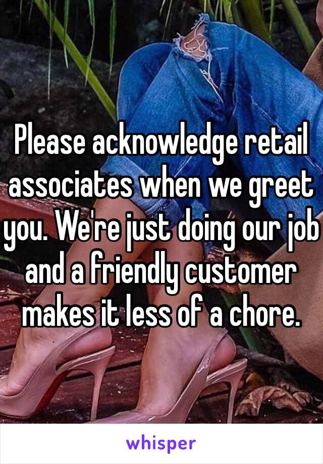 Please acknowledge retail associates when we greet you. We're just doing our job and a friendly customer makes it less of a chore.