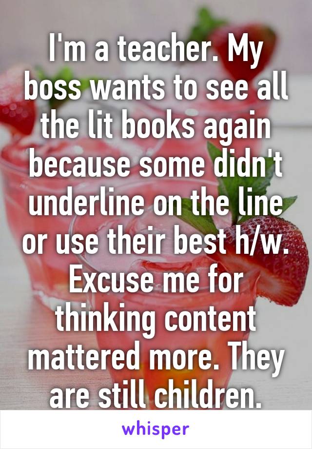 I'm a teacher. My boss wants to see all the lit books again because some didn't underline on the line or use their best h/w. Excuse me for thinking content mattered more. They are still children.