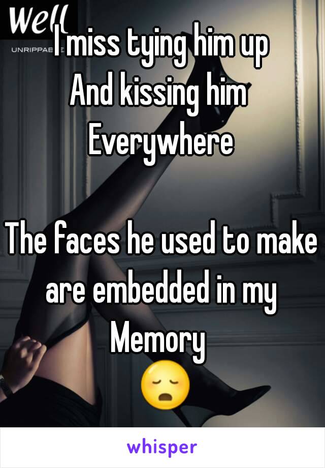I miss tying him up
And kissing him 
Everywhere

The faces he used to make are embedded in my 
Memory 
 😳.