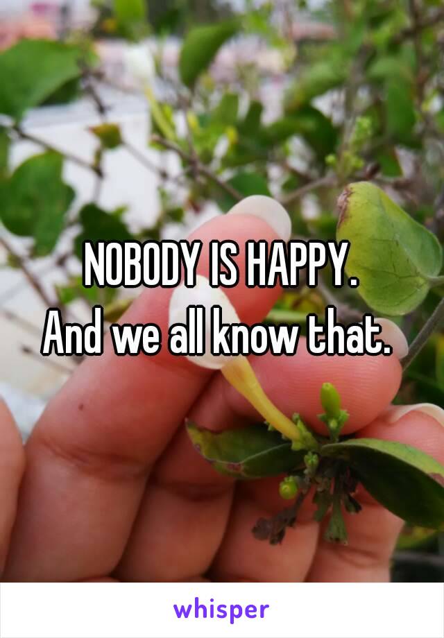 NOBODY IS HAPPY.
And we all know that. 