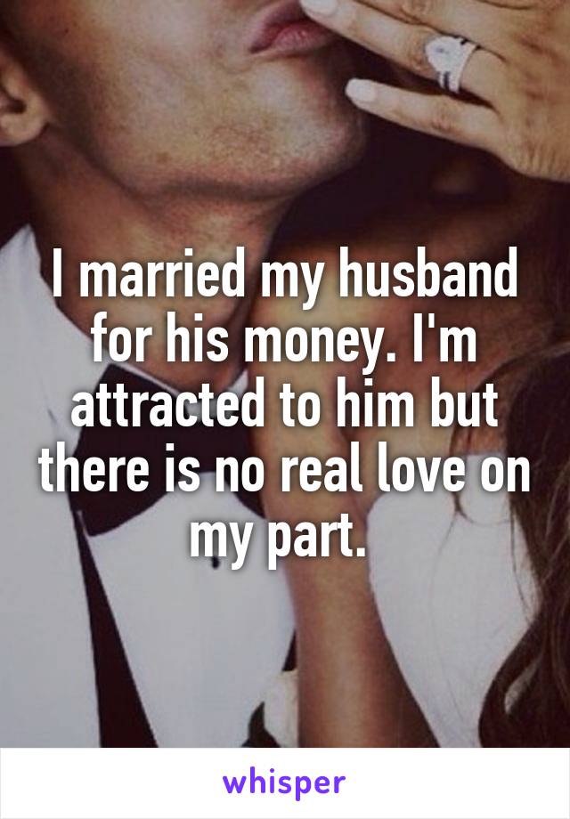 I married my husband for his money. I'm attracted to him but there is no real love on my part. 