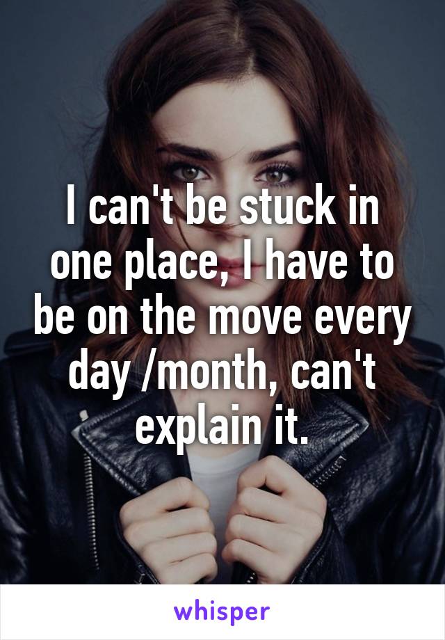 I can't be stuck in one place, I have to be on the move every day /month, can't explain it.