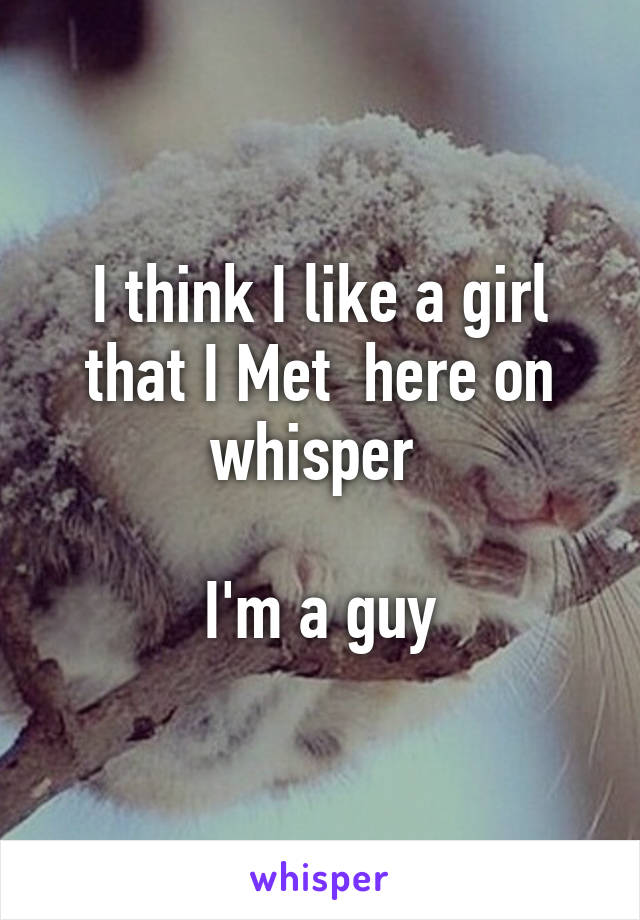 I think I like a girl that I Met  here on whisper 

I'm a guy