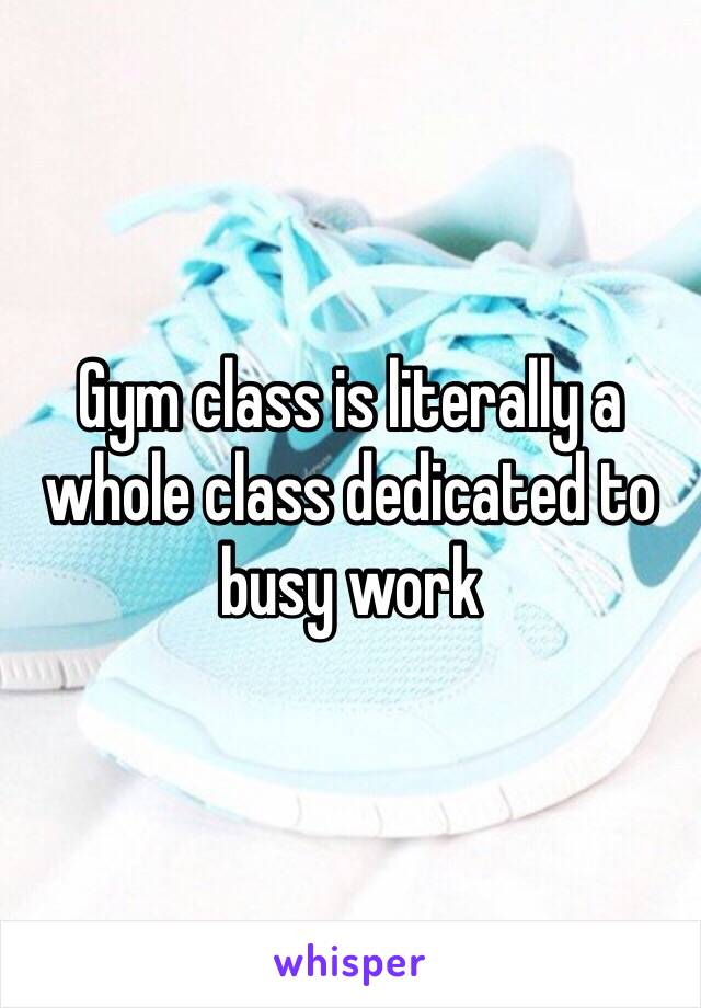 Gym class is literally a whole class dedicated to busy work