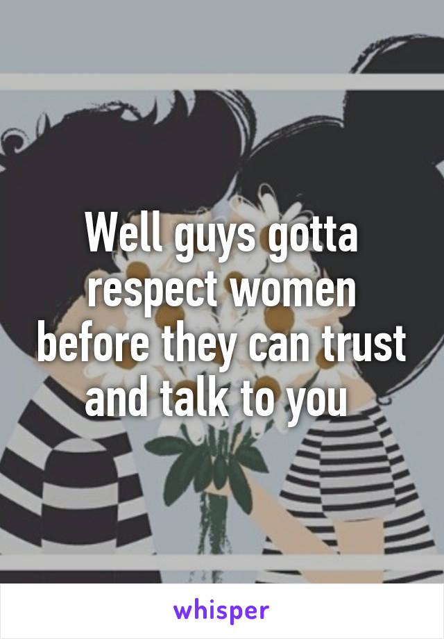 Well guys gotta respect women before they can trust and talk to you 