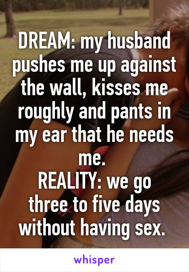 DREAM: my husband pushes me up against the wall, kisses me roughly and pants in my ear that he needs me. 
REALITY: we go three to five days without having sex. 