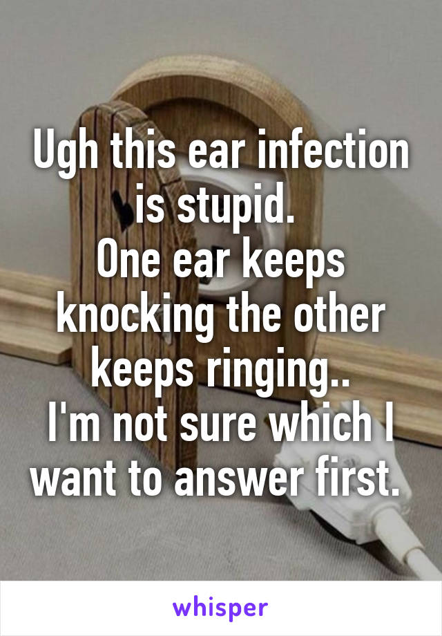 Ugh this ear infection is stupid. 
One ear keeps knocking the other keeps ringing..
I'm not sure which I want to answer first. 