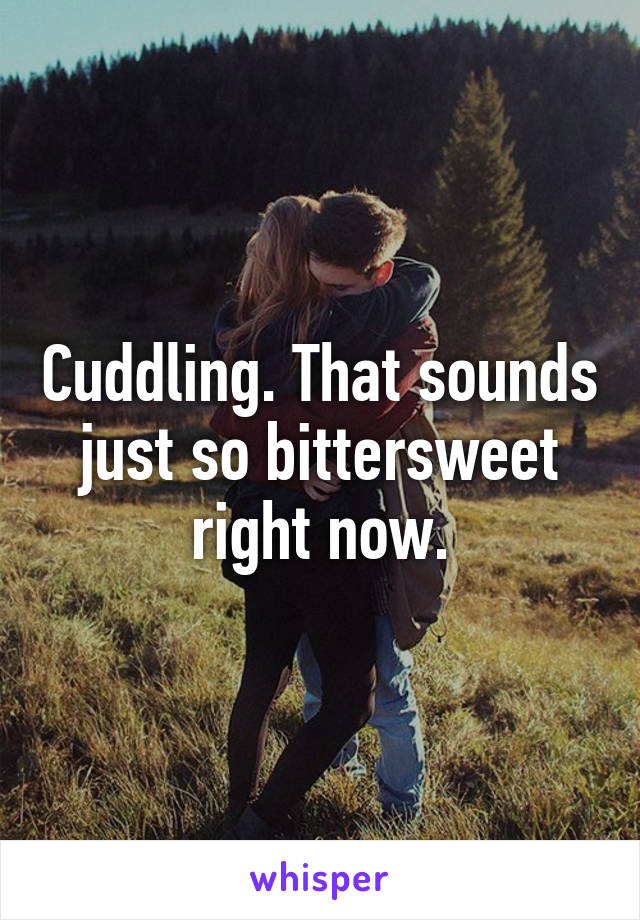 Cuddling. That sounds just so bittersweet right now.