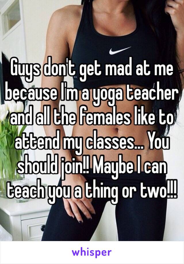 Guys don't get mad at me because I'm a yoga teacher and all the females like to attend my classes... You should join!! Maybe I can teach you a thing or two!!!
