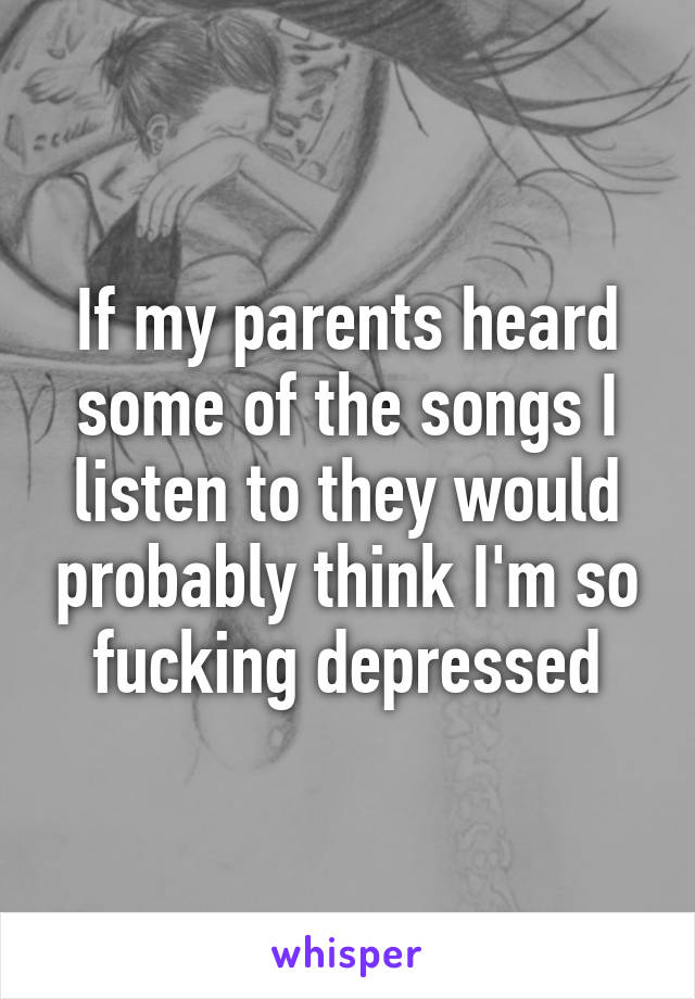 If my parents heard some of the songs I listen to they would probably think I'm so fucking depressed