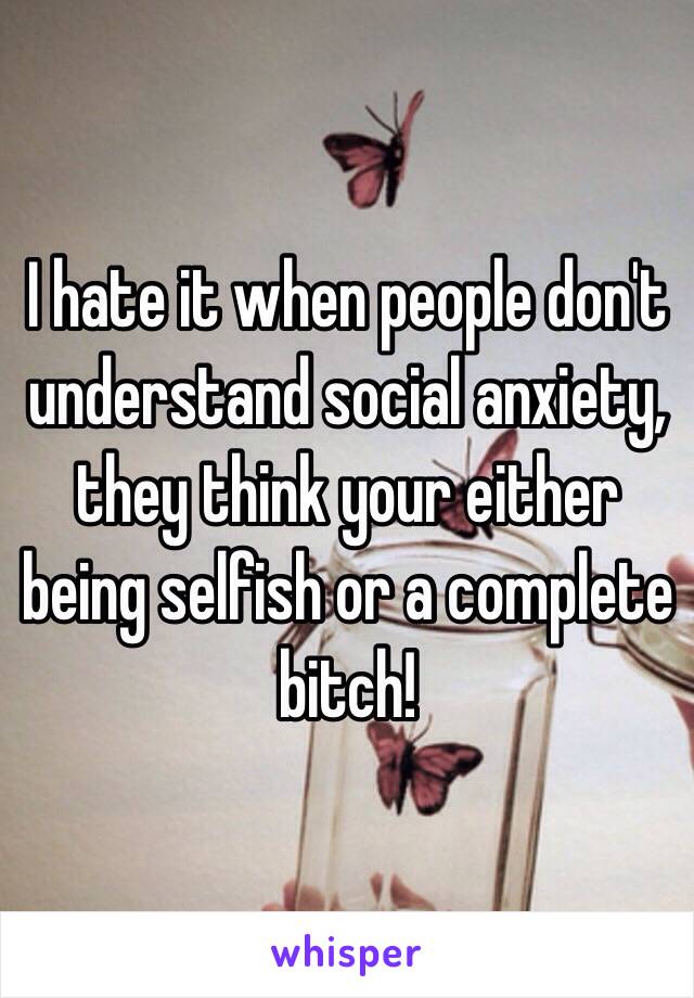 I hate it when people don't understand social anxiety, they think your either being selfish or a complete bitch! 