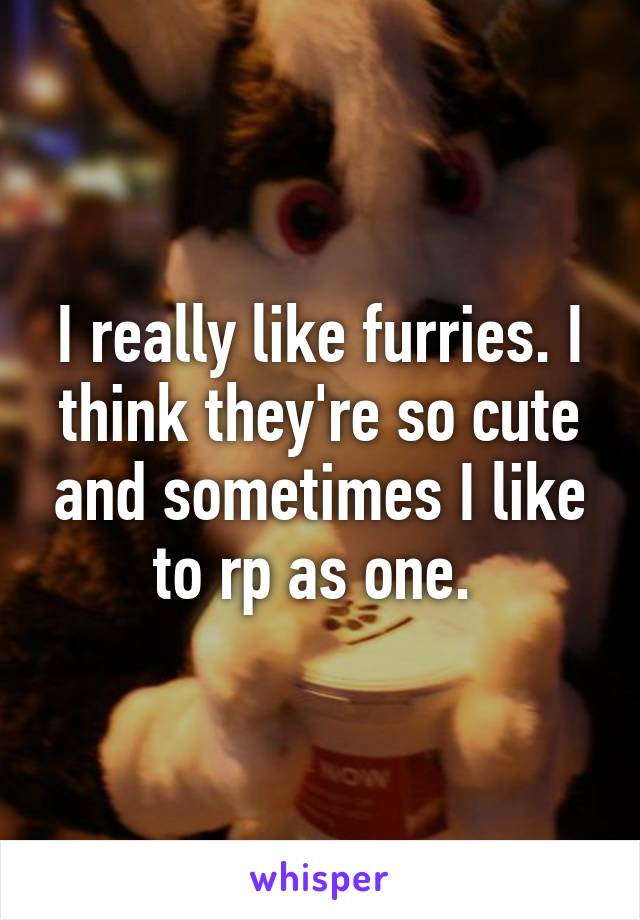 I really like furries. I think they're so cute and sometimes I like to rp as one. 
